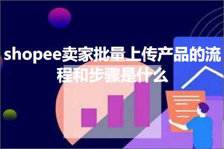 跨境电商知识:shopee卖家批量上传产品的流程和步骤是什么