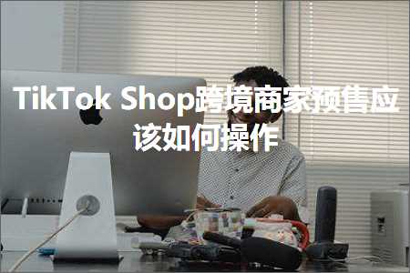 跨境电商知识:TikTokShop跨境商家预售应该如何操作