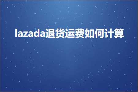 跨境电商知识:lazada退货运费如何计算