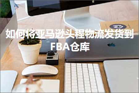 跨境电商知识:如何将亚马逊头程物流发货到FBA仓库