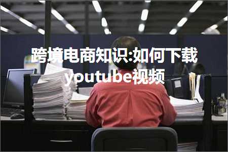 璺ㄥ鐢靛晢鐭ヨ瘑:濡備綍涓嬭浇youtube瑙嗛