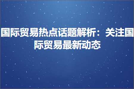 跨境电商知识:国际贸易热点话题解析：关注国际贸易最新动态